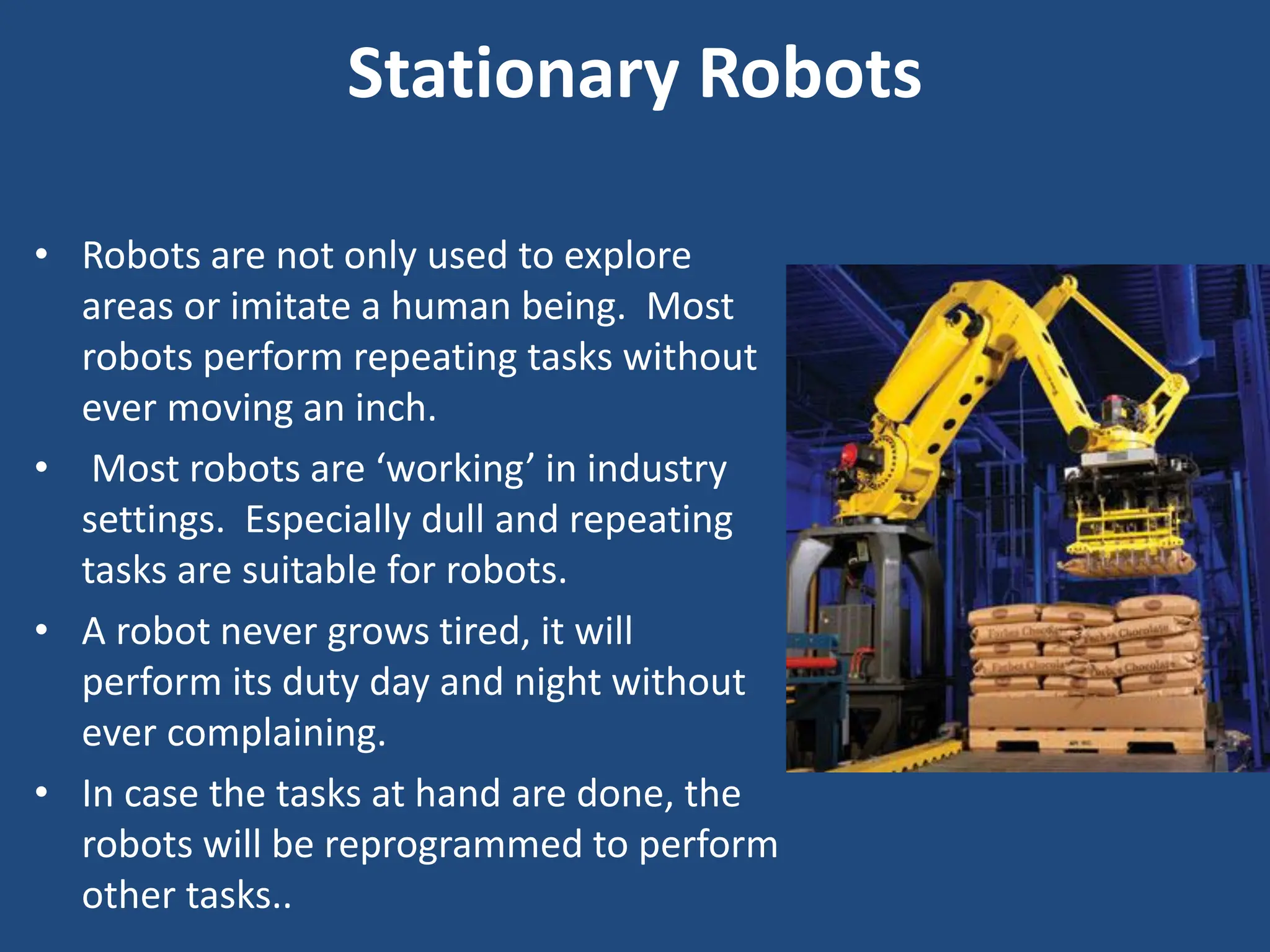 Stationary Robots
• Robots are not only used to explore
areas or imitate a human being. Most
robots perform repeating tasks without
ever moving an inch.
• Most robots are ‘working’ in industry
settings. Especially dull and repeating
tasks are suitable for robots.
• A robot never grows tired, it will
perform its duty day and night without
ever complaining.
• In case the tasks at hand are done, the
robots will be reprogrammed to perform
other tasks..
 