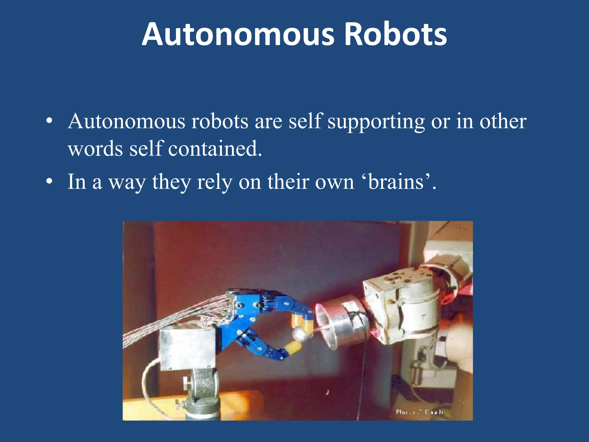 Autonomous Robots
• Autonomous robots are self supporting or in other
words self contained.
• In a way they rely on their own ‘brains’.
 