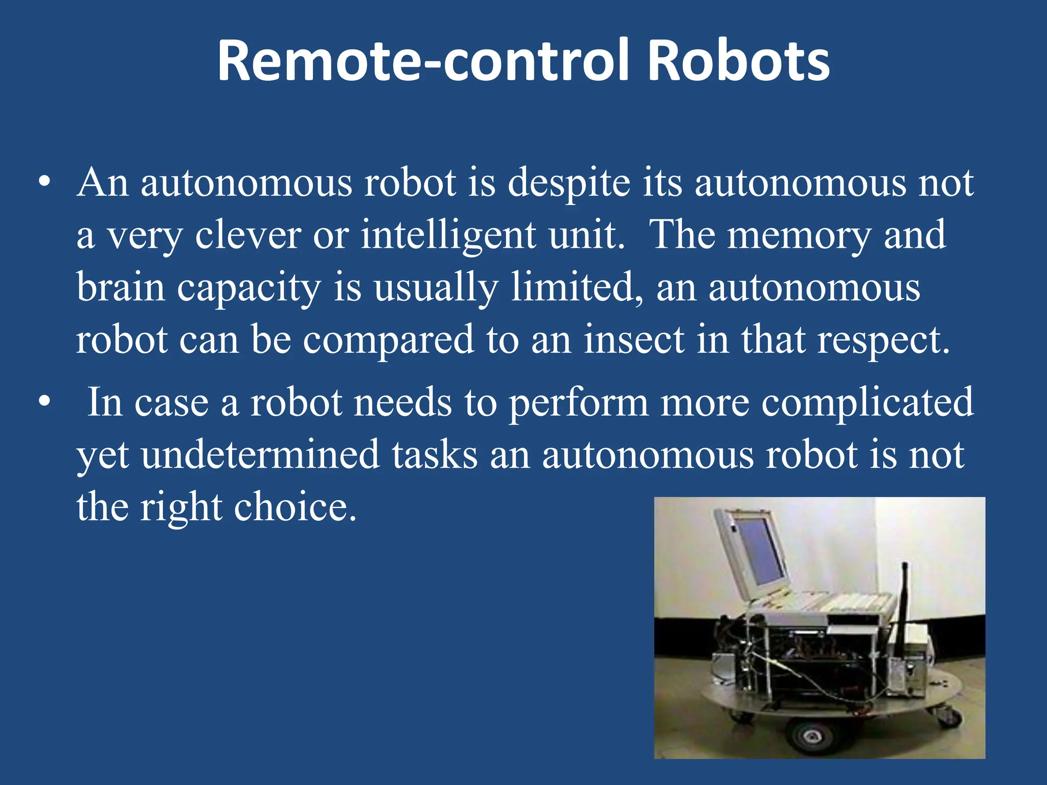 Remote-control Robots
• An autonomous robot is despite its autonomous not
a very clever or intelligent unit. The memory and
brain capacity is usually limited, an autonomous
robot can be compared to an insect in that respect.
• In case a robot needs to perform more complicated
yet undetermined tasks an autonomous robot is not
the right choice.
 