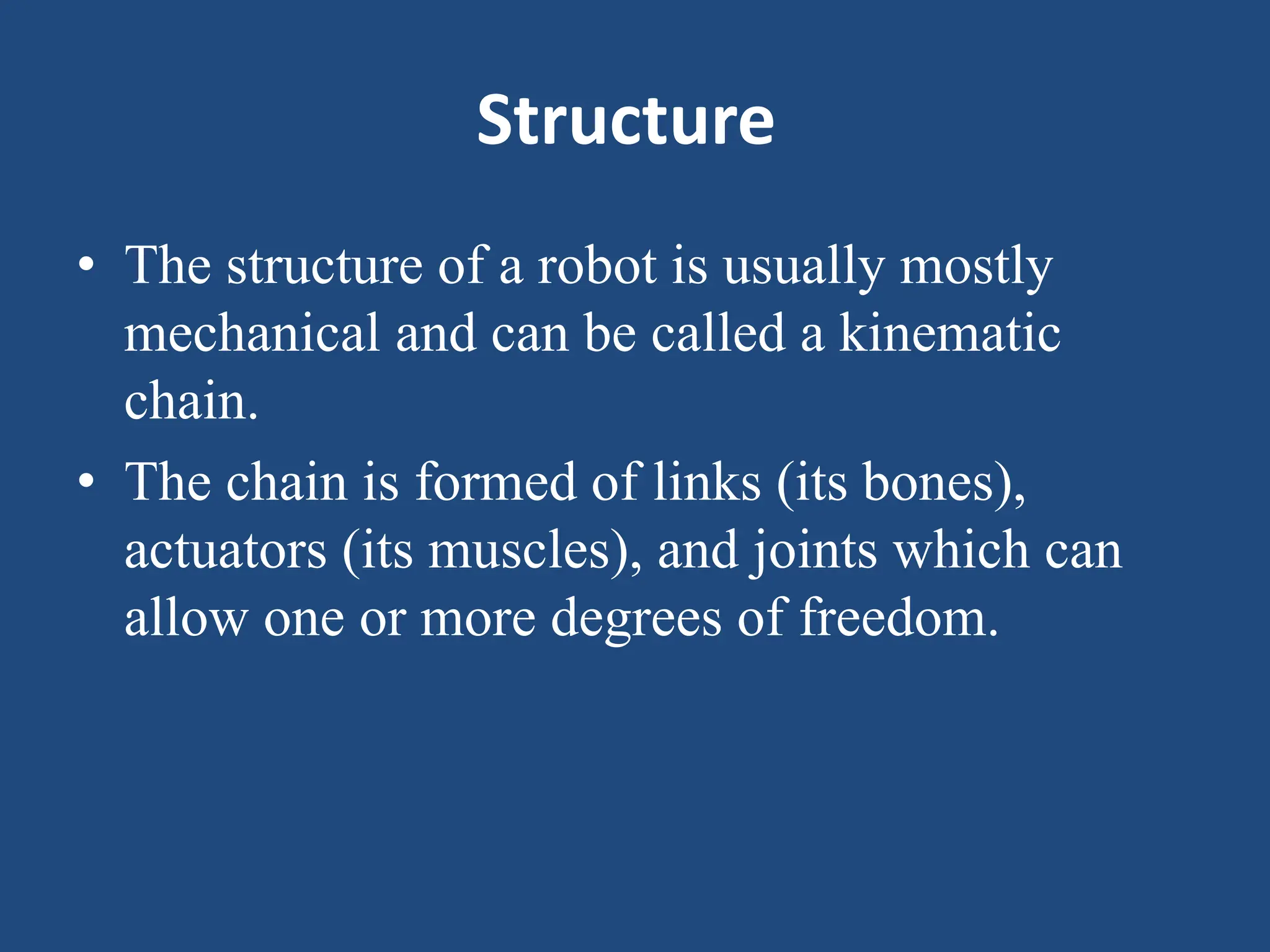 Structure
• The structure of a robot is usually mostly
mechanical and can be called a kinematic
chain.
• The chain is formed of links (its bones),
actuators (its muscles), and joints which can
allow one or more degrees of freedom.
 