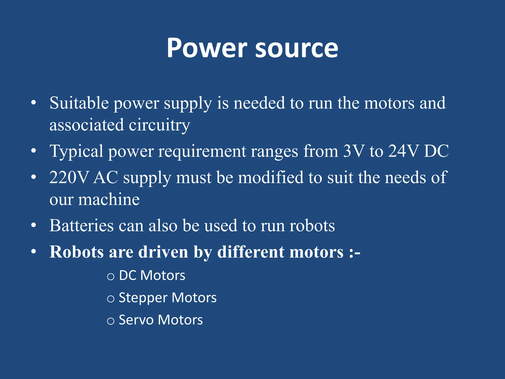 Power source
• Suitable power supply is needed to run the motors and
associated circuitry
• Typical power requirement ranges from 3V to 24V DC
• 220V AC supply must be modified to suit the needs of
our machine
• Batteries can also be used to run robots
• Robots are driven by different motors :-
o DC Motors
o Stepper Motors
o Servo Motors
 