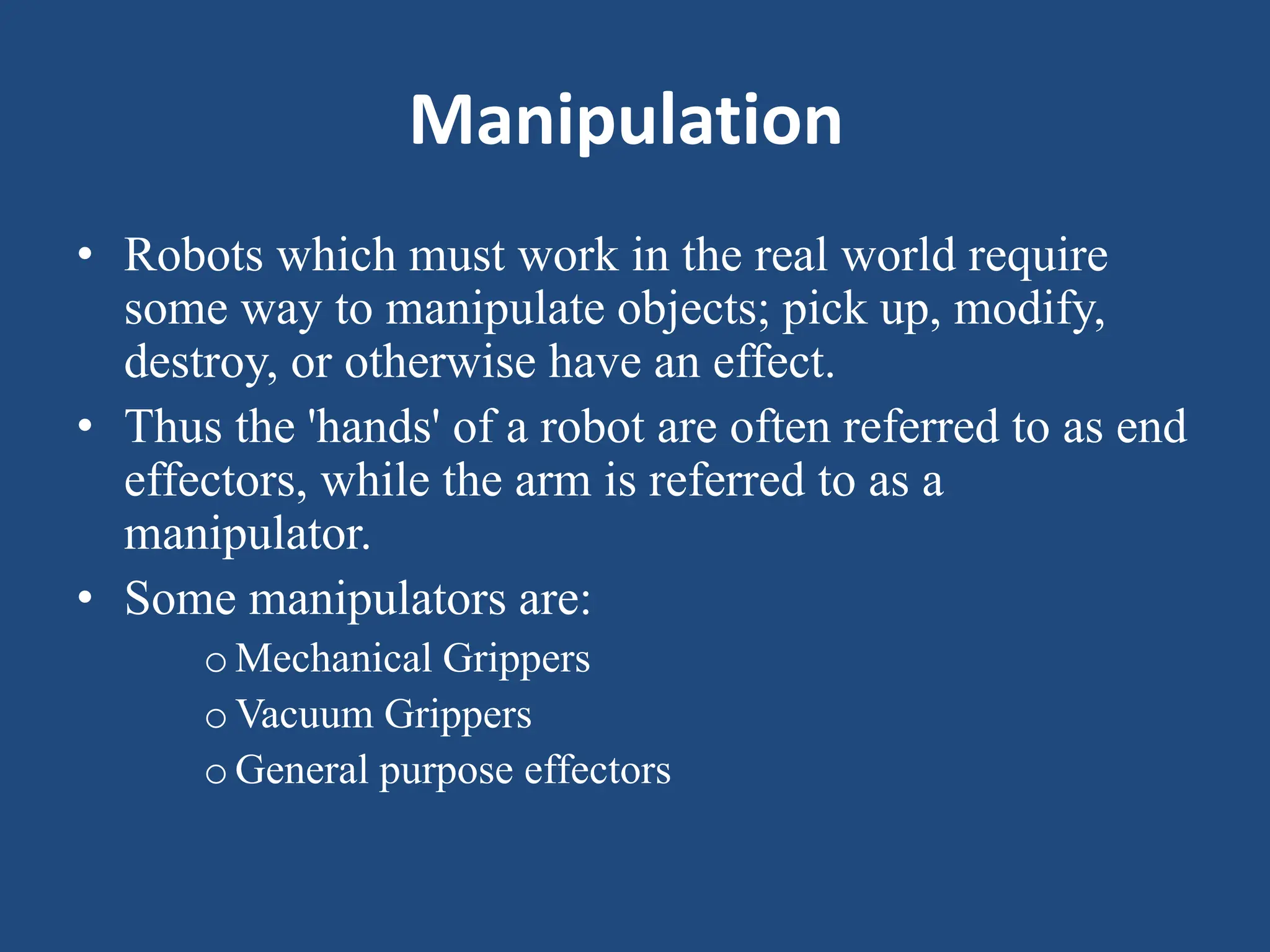 Manipulation
• Robots which must work in the real world require
some way to manipulate objects; pick up, modify,
destroy, or otherwise have an effect.
• Thus the 'hands' of a robot are often referred to as end
effectors, while the arm is referred to as a
manipulator.
• Some manipulators are:
oMechanical Grippers
oVacuum Grippers
oGeneral purpose effectors
 