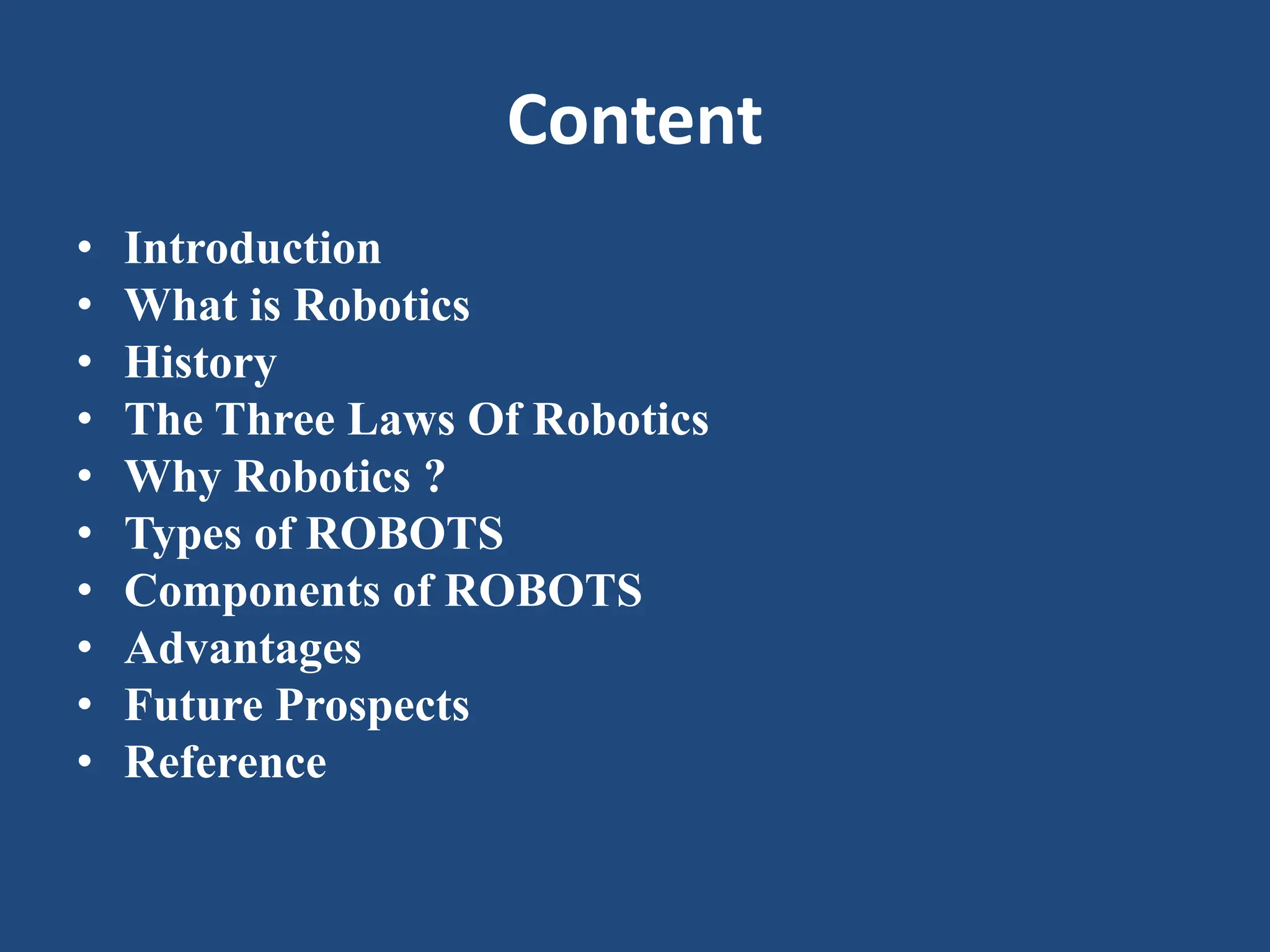 Content
• Introduction
• What is Robotics
• History
• The Three Laws Of Robotics
• Why Robotics ?
• Types of ROBOTS
• Components of ROBOTS
• Advantages
• Future Prospects
• Reference
 
