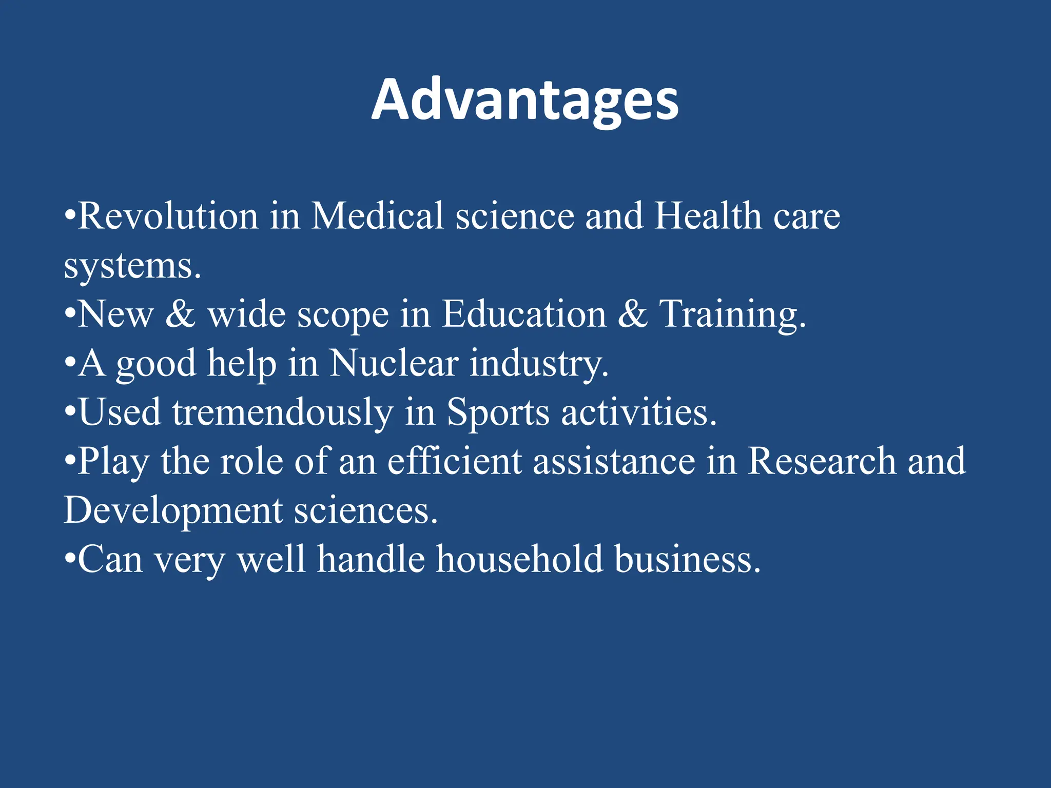Advantages
•Revolution in Medical science and Health care
systems.
•New & wide scope in Education & Training.
•A good help in Nuclear industry.
•Used tremendously in Sports activities.
•Play the role of an efficient assistance in Research and
Development sciences.
•Can very well handle household business.
 