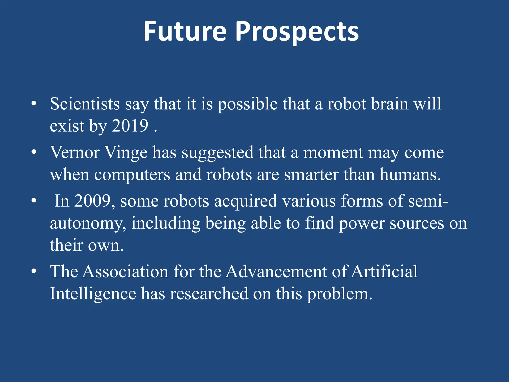 Future Prospects
• Scientists say that it is possible that a robot brain will
exist by 2019 .
• Vernor Vinge has suggested that a moment may come
when computers and robots are smarter than humans.
• In 2009, some robots acquired various forms of semi-
autonomy, including being able to find power sources on
their own.
• The Association for the Advancement of Artificial
Intelligence has researched on this problem.
 