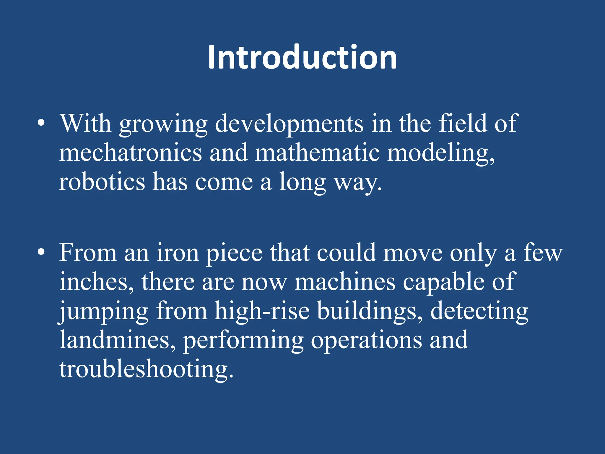 Introduction
• With growing developments in the field of
mechatronics and mathematic modeling,
robotics has come a long way.
• From an iron piece that could move only a few
inches, there are now machines capable of
jumping from high-rise buildings, detecting
landmines, performing operations and
troubleshooting.
 