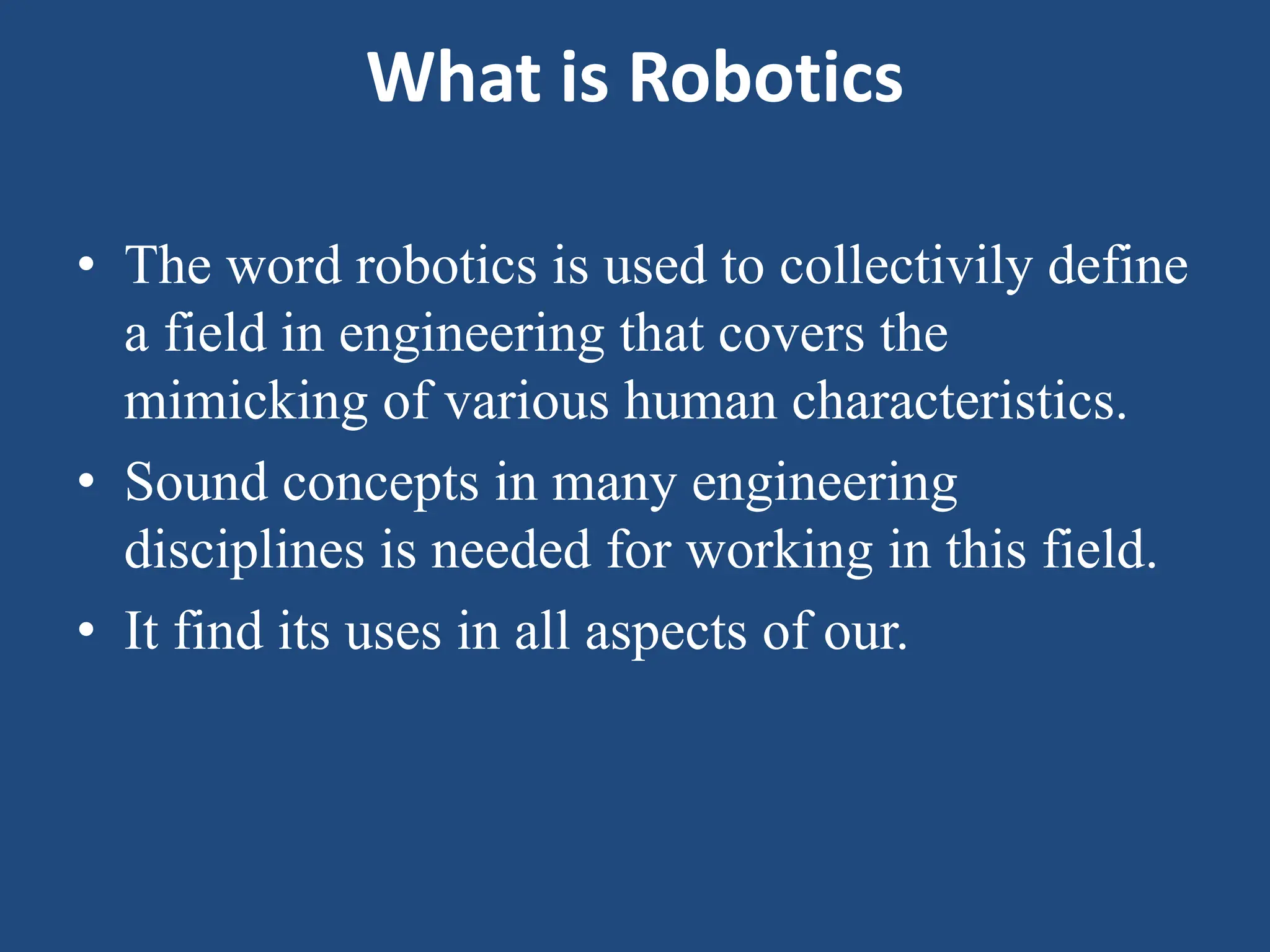 What is Robotics
• The word robotics is used to collectivily define
a field in engineering that covers the
mimicking of various human characteristics.
• Sound concepts in many engineering
disciplines is needed for working in this field.
• It find its uses in all aspects of our.
 