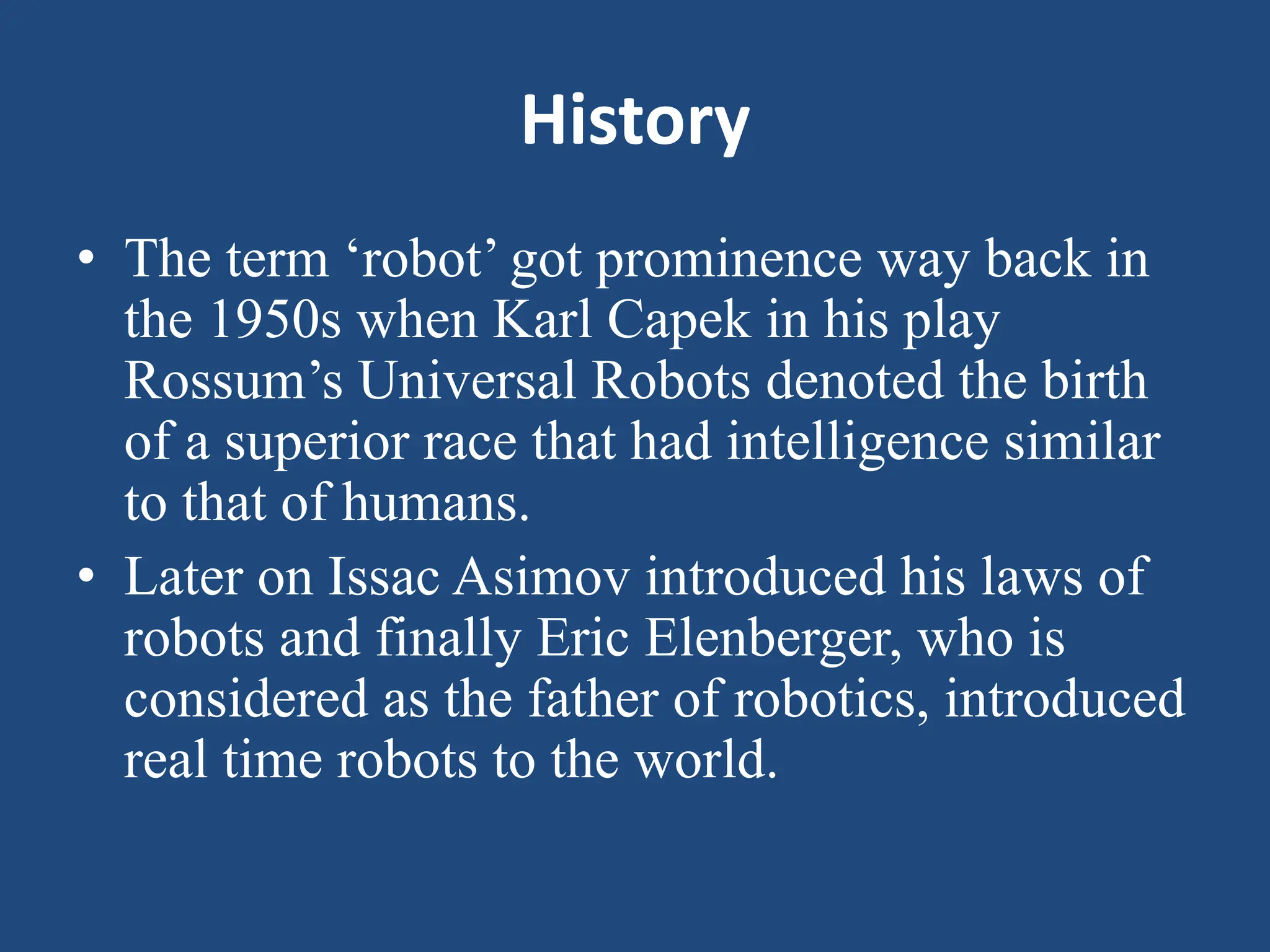 History
• The term ‘robot’ got prominence way back in
the 1950s when Karl Capek in his play
Rossum’s Universal Robots denoted the birth
of a superior race that had intelligence similar
to that of humans.
• Later on Issac Asimov introduced his laws of
robots and finally Eric Elenberger, who is
considered as the father of robotics, introduced
real time robots to the world.
 