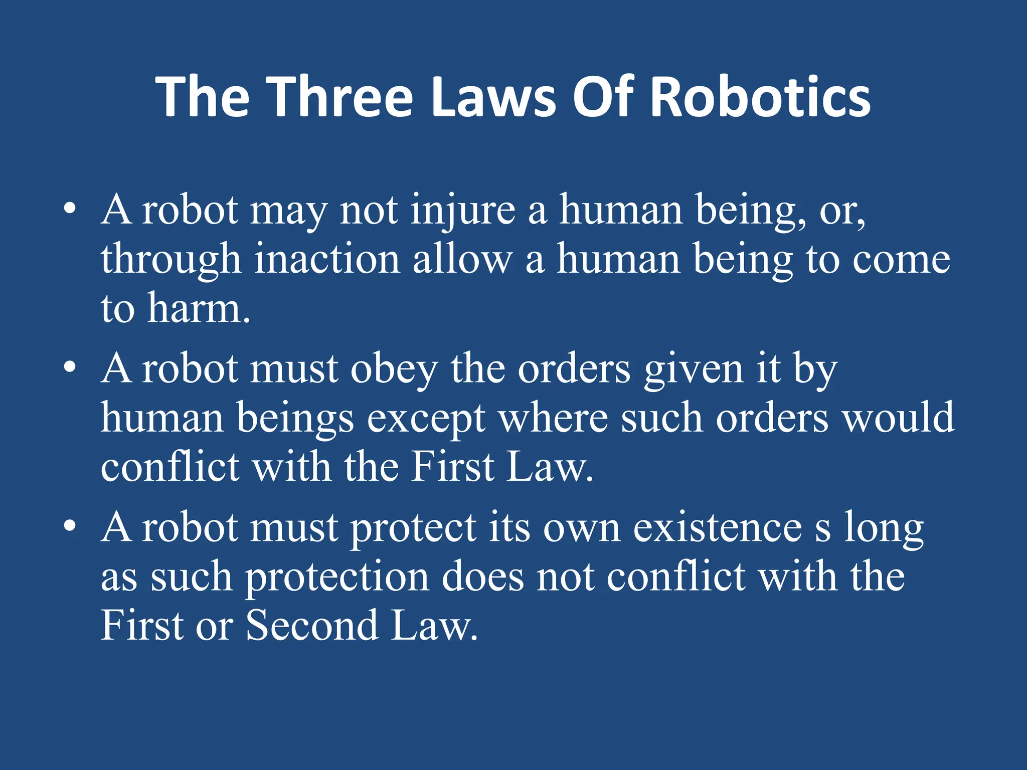 The Three Laws Of Robotics
• A robot may not injure a human being, or,
through inaction allow a human being to come
to harm.
• A robot must obey the orders given it by
human beings except where such orders would
conflict with the First Law.
• A robot must protect its own existence s long
as such protection does not conflict with the
First or Second Law.
 