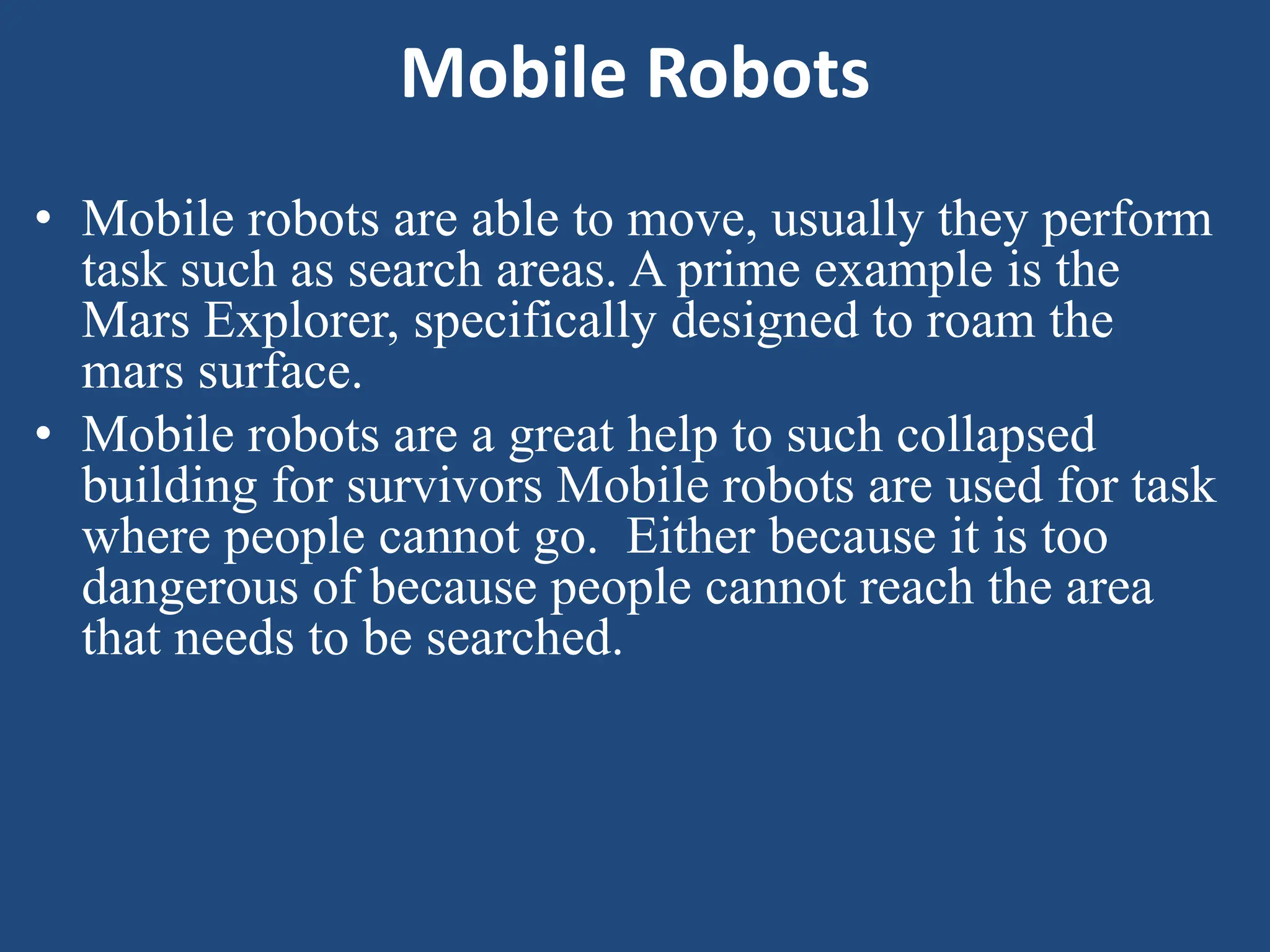 Mobile Robots
• Mobile robots are able to move, usually they perform
task such as search areas. A prime example is the
Mars Explorer, specifically designed to roam the
mars surface.
• Mobile robots are a great help to such collapsed
building for survivors Mobile robots are used for task
where people cannot go. Either because it is too
dangerous of because people cannot reach the area
that needs to be searched.
 