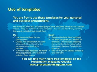 Use of templates 
You are free to use these templates for your personal 
and business presentations. 
We have put a lot of work into developing all these templates and retain the copyright 
in them. They are not Open Source templates. You can use them freely providing 
that you do not redistribute or sell them. 
Do 
 Use these templates for your 
presentations 
 Display your presentation on a web 
site provided that it is not for the 
purpose of downloading the 
template. 
 If you like these templates, we would 
always appreciate a link back to our 
website. Many thanks. 
Don’t 
 Resell or distribute these templates 
 Put these templates on a website for 
download. This includes uploading 
them onto file sharing networks like 
ݺߣshare, Myspace, Facebook, bit 
torrent etc 
 Pass off any of our created content as 
your own work 
You can find many more free templates on the 
Presentation Magazine website 
www.presentationmagazine.com 
