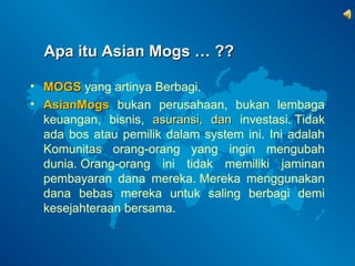 AAppaa iittuu AAssiiaann MMooggss …… ???? 
• MMOOGGSS yang artinya Berbagi. 
• AAssiiaannMMooggss bukan perusahaan, bukan lembaga 
keuangan, bisnis, aassuurraannssii,, ddaann investasi. Tidak 
ada bos atau pemilik dalam system ini. Ini adalah 
Komunitas orang-orang yang ingin mengubah 
dunia. Orang-orang ini tidak memiliki jaminan 
pembayaran dana mereka. Mereka menggunakan 
dana bebas mereka untuk saling berbagi demi 
kesejahteraan bersama. 
 