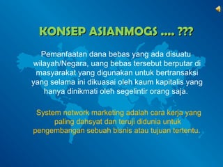 KKOONNSSEEPP AASSIIAANNMMOOGGSS ........ ?????? 
Pemanfaatan dana bebas yang ada disuatu 
wilayah/Negara, uang bebas tersebut berputar di 
masyarakat yang digunakan untuk bertransaksi 
yang selama ini dikuasai oleh kaum kapitalis yang 
hanya dinikmati oleh segelintir orang saja. 
System network marketing adalah cara kerja yang 
paling dahsyat dan teruji didunia untuk 
pengembangan sebuah bisnis atau tujuan tertentu. 
 