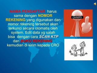 NAMA PENDAFTAR harus 
sama dengan NOMOR 
REKENING yang digunakan dan 
nomor rekening tersebut akan 
terkunci secara otomatis oleh 
system. Edit data yg salah 
bisa dengan cara SSCCAANN KKTTPP 
dan BBUUKKUU RREEKKEENNIINNGG 
kemudian di kirim kepada CRO 
 