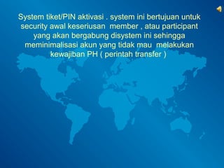 System tiket/PIN aktivasi . system ini bertujuan untuk 
security awal keseriusan member , atau participant 
yang akan bergabung disystem ini sehingga 
meminimalisasi akun yang tidak mau melakukan 
kewajiban PH ( perintah transfer ) 
 
