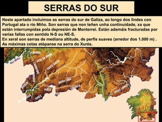 Neste apartado incluímos as serras do sur de Galiza, ao longo dos lindes con
Portugal ata o río Miño. Son serras que non teñen unha continuidade, xa que
están interrumpidas pola depresión de Monterrei. Están ademáis fracturadas por
varias fallas con sentido N-S ou NE-S.
En xeral son serras de mediana altitude, de perfís suaves (arredor dos 1.000 m) .
As máximas cotas atópanse na serra do Xurés.
SERRAS DO SUR
 