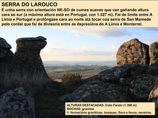 SERRA DO LAROUCO
É unha serra con orientación NE-SO de cumes suaves que van gañando altura
cara ao sur (a máxima altura está en Portugal, con 1.527 m). Fai de límite entre A
Limia e Portugal e prolóngase cara ao norte ata tocar coa serra de San Mamede
polo cordal que fai de divisoria entre as depresións de A Limia e Monterrei.
ALTURAS DESTACADAS: Coto Farelo (1.398 m)
ROCHAS: granitos
formacións graníticas, bosques, flora e fauna, neveiros.
 