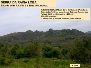 SERRA DA RAÍÑA LOBA
Situada entre A Limia e a Serra do Larouco.
ALTURAS DESTACADAS: Serra de Gomariz (Penedo da
Raíña Loba, 1.161 m) e montes do Cebreiro (Penedo das
Fatigas, 1.258 m; O Cebreiro, 1.265 m).
ROCHAS: granitos
formacións graníticas, bosques, flora e fauna.
A Xorita
 