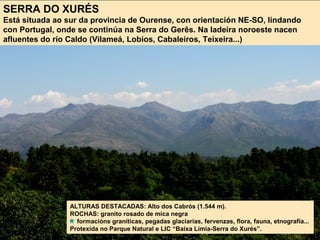 SERRA DO XURÉS
Está situada ao sur da provincia de Ourense, con orientación NE-SO, lindando
con Portugal, onde se continúa na Serra do Gerês. Na ladeira noroeste nacen
afluentes do río Caldo (Vilameá, Lobios, Cabaleiros, Teixeira...)
ALTURAS DESTACADAS: Alto dos Cabrós (1.544 m).
ROCHAS: granito rosado de mica negra
formacións graníticas, pegadas glaciarias, fervenzas, flora, fauna, etnografía...
Protexida no Parque Natural e LIC “Baixa Limia-Serra do Xurés”.
 