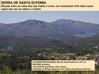 SERRA DE SANTA EUFEMIA
Situada entre os vales dos ríos Caldo e Limia, con orientación N-S. Nela nacen
regos que vao ao caldo e o Cabril.
ALTURAS DESTACADAS: Alto de Santa Eufemia (1.107 m).
ROCHAS: granitos
formacións graníticas, flora, fauna...
Protexida no Parque Natural e LIC “Baixa Limia-Serra do Xurés”.
 