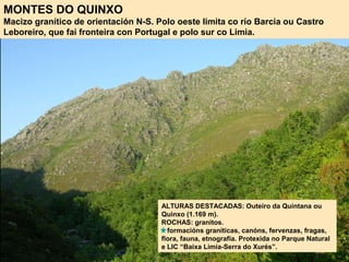 MONTES DO QUINXO
Macizo granítico de orientación N-S. Polo oeste limita co río Barcia ou Castro
Leboreiro, que fai fronteira con Portugal e polo sur co Limia.
ALTURAS DESTACADAS: Outeiro da Quintana ou
Quinxo (1.169 m).
ROCHAS: granitos.
formacións graníticas, canóns, fervenzas, fragas,
flora, fauna, etnografía. Protexida no Parque Natural
e LIC “Baixa Limia-Serra do Xurés”.
 
