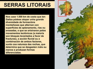 Nos case 1.500 km de costa que ten
Galiza pódese atopar unha grande
diversidade de formacións
montañosas que alternan con
superficies de aplanamento, rías ou
enseadas, e que se orixinaron polos
movementos tectónicos (a maioría
son bloques levantados a favor de
fracturas), a acción fluvial ou a
combinación de ambos factores,
xunto coa natureza das rochas, que
determina que se desgasten máis ou
menos e produzan formas
diferenciadas.
SERRAS LITORAIS
 