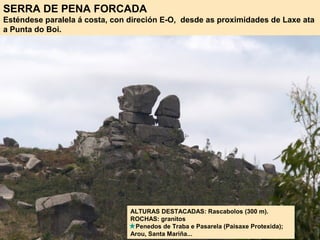 SERRA DE PENA FORCADA
Esténdese paralela á costa, con direción E-O, desde as proximidades de Laxe ata
a Punta do Boi.
ALTURAS DESTACADAS: Rascabolos (300 m).
ROCHAS: granitos
Penedos de Traba e Pasarela (Paisaxe Protexida);
Arou, Santa Mariña...
 
