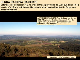 ALTURAS DESTACADAS: Pico da Cova, con 841 m.
ROCHAS: granitos de dúas micas, gneis “ollo de
sapo”, xistos, cuarcitas e granitos intrusivos.
Pena da Cova da Serpe
Vista desde o Pico da Cova cara a Lugo
SERRA DA COVA DA SERPE
Esténdese con dirección N-S no linde entre as provincias de Lugo (Guitiriz e Friol)
e A Coruña (Curtis e Sobrado). Na vertente leste nacen afluentes do Parga e na
oeste do Mandeo.
 