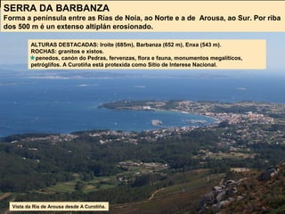 SERRA DA BARBANZA
Forma a península entre as Rías de Noia, ao Norte e a de Arousa, ao Sur. Por riba
dos 500 m é un extenso altiplán erosionado.
ALTURAS DESTACADAS: Iroite (685m), Barbanza (652 m), Enxa (543 m).
ROCHAS: granitos e xistos.
penedos, canón do Pedras, fervenzas, flora e fauna, monumentos megalíticos,
petróglifos. A Curotiña está protexida como Sitio de Interese Nacional.
Vista da Ría de Arousa desde A Curotiña.
 