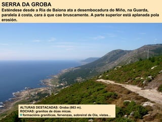 SERRA DA GROBA
Esténdese desde a Ría de Baiona ata a desembocadura do Miño, na Guarda,
paralela á costa, cara á que cae bruscamente. A parte superior está aplanada pola
erosión.
ALTURAS DESTACADAS: Groba (663 m).
ROCHAS: granitos de dúas micas.
formacións graníticas, fervenzas, sobreiral de Oia, vistas...
 