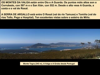 OS MONTES DA VALGA están entre Oia e A Guarda. Os puntos máis altos son o
Corrubedo, con 597 m e o San Xián, con 552 m. Desde o alto vese A Guarda, a
costa e o val do Rosal.
A SERRA DE ARGALLO está entre O Rosal (val do río Tamuxe) e Tomiño (val do
ríos Tollo, Pego e Hospital). Ten excelentes vistas sobre o esteiro do Miño.
Monte Tegra (343 m), A Valga e A Groba desde Portugal
 
