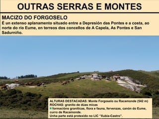 OUTRAS SERRAS E MONTES
ALTURAS DESTACADAS: Monte Forgoselo ou Racamonde (542 m)
ROCHAS: granito de dúas micas
formacións graníticas, flora e fauna, fervenzas, canón do Eume,
curro de Racamonde.
Unha parte está protexido no LIC “Xubia-Castro”.
MACIZO DO FORGOSELO
É un extenso aplanamento situado entre a Depresión das Pontes e a costa, ao
norte do río Eume, en terreos dos concellos de A Capela, As Pontes e San
Sadurniño.
 