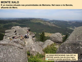 MONTE XALO
É un macizo situado nas proximidades de Meirama. Nel nace o río Barcés,
afluente do Mero.
ALTURAS DESTACADAS: Xalo (527 m).
ROCHAS: granito rosa de mica negra
penedos e paredes graníticas, vistas.
 
