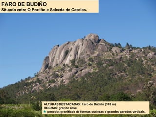 FARO DE BUDIÑO
Situado entre O Porriño e Salceda de Caselas.
ALTURAS DESTACADAS: Faro de Budiño (378 m)
ROCHAS: granito rosa
penedos graníticos de formas curiosas e grandes paredes verticais.
 