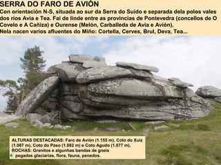 SERRA DO FARO DE AVIÓN
Con orientación N-S, situada ao sur da Serra do Suído e separada dela polos vales
dos ríos Avia e Tea. Fai de linde entre as provincias de Pontevedra (concellos de O
Covelo e A Cañiza) e Ourense (Melón, Carballeda de Avia e Avión).
Nela nacen varios afluentes do Miño: Cortella, Cerves, Brul, Deva, Tea...
ALTURAS DESTACADAS: Faro de Avión (1.155 m), Coto do Xuíz
(1.087 m), Coto do Paso (1.082 m) e Coto Agudo (1.077 m).
ROCHAS: Granitos e algunhas bandas de gneis
pegadas glaciarias, flora, fauna, penedos.
 