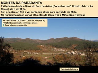 MONTES DA PARADANTA
Esténdense desde a Serra do Faro de Avión (Concellos de O Covelo, Arbo e As
Neves) ata o río Miño.
Ten orientación N-S e vai perdendo altura cara ao val do río Miño.
Na Paradanta nacen varios afluentes do Deva, Tea e Miño (Cea, Termes).
ALTURAS DESTACADAS: Chan do Rei (956 m)
ROCHAS: granitos hercínicos e xistos
flora e fauna, etnografía.
Vista desde Salvaterra
 