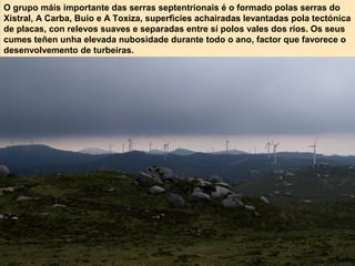 O grupo máis importante das serras septentrionais é o formado polas serras do
Xistral, A Carba, Buio e A Toxiza, superficies achairadas levantadas pola tectónica
de placas, con relevos suaves e separadas entre sí polos vales dos ríos. Os seus
cumes teñen unha elevada nubosidade durante todo o ano, factor que favorece o
desenvolvemento de turbeiras.
 