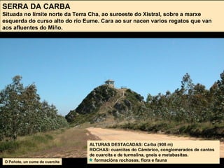 ALTURAS DESTACADAS: Carba (908 m)
ROCHAS: cuarcitas do Cámbrico, conglomerados de cantos
de cuarcita e de turmalina, gneis e metabasitas.
formacións rochosas, flora e fauna
SERRA DA CARBA
Situada no límite norte da Terra Cha, ao suroeste do Xistral, sobre a marxe
esquerda do curso alto do río Eume. Cara ao sur nacen varios regatos que van
aos afluentes do Miño.
O Peñote, un cume de cuarcita
 