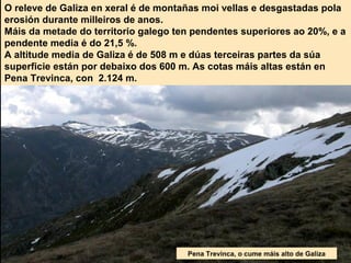 O releve de Galiza en xeral é de montañas moi vellas e desgastadas pola
erosión durante milleiros de anos.
Máis da metade do territorio galego ten pendentes superiores ao 20%, e a
pendente media é do 21,5 %.
A altitude media de Galiza é de 508 m e dúas terceiras partes da súa
superficie están por debaixo dos 600 m. As cotas máis altas están en
Pena Trevinca, con 2.124 m.
Pena Trevinca, o cume máis alto de Galiza
 