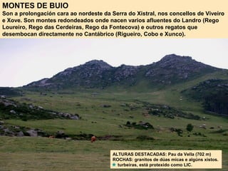 MONTES DE BUIO
Son a prolongación cara ao nordeste da Serra do Xistral, nos concellos de Viveiro
e Xove. Son montes redondeados onde nacen varios afluentes do Landro (Rego
Loureiro, Rego das Cerdeiras, Rego da Fontecova) e outros regatos que
desembocan directamente no Cantábrico (Rigueiro, Cobo e Xunco).
ALTURAS DESTACADAS: Pau da Vella (702 m)
ROCHAS: granitos de dúas micas e algúns xistos.
turbeiras, está protexido como LIC.
 