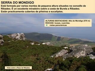 SERRA DO MONDIGO
Está formada por varios montes de pequena altura situados no concello de
Ribadeo. É un excelente miradoiro sobre a costa de Burela a Ribadeo.
Están practicamente cubertos de piñeiros e eucaliptos.
ALTURAS DESTACADAS: Alto do Mondigo (570 m)
ROCHAS: lousas, cuarcitas.
vistas panorámicas
Vista sobre a Rasa de Ribadeo
 