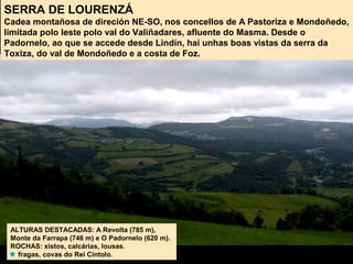 SERRA DE LOURENZÁ
Cadea montañosa de direción NE-SO, nos concellos de A Pastoriza e Mondoñedo,
limitada polo leste polo val do Valiñadares, afluente do Masma. Desde o
Padornelo, ao que se accede desde Lindín, hai unhas boas vistas da serra da
Toxiza, do val de Mondoñedo e a costa de Foz.
ALTURAS DESTACADAS: A Revolta (785 m),
Monte da Farrapa (746 m) e O Padornelo (620 m).
ROCHAS: xistos, calcárias, lousas.
fragas, covas do Rei Cintolo.
 