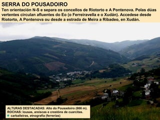 SERRA DO POUSADOIRO
Ten orientación N-S e separa os concellos de Riotorto e A Pontenova. Polas dúas
vertentes circulan afluentes do Eo (o Ferreiravella e o Xudán). Accedese desde
Riotorto, A Pontenova ou desde a estrada de Meira a Ribadeo, en Xudán.
ALTURAS DESTACADAS: Alto do Pousadoiro (666 m).
ROCHAS: lousas, areiscas e crestóns de cuarcitas.
carballeiras, etnografía (ferrerías)
 