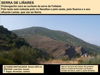 SERRA DE LIÑARES
Prolongación cara ao surleste da serra de Follabal.
Polo leste está rodeada polo río Navallos e polo oeste, polo Suarna e o seu
afluente Lamas, que van ao Navia.
ALTURAS DESTACADAS: Seixón (953 m).
ROCHAS: cuarcitas, lousas.
fragas, fervenzas, canóns.
Aba sur da serra de Liñares. No primeiro
plano a ermida da Fornaza e ao fondo o
mirador de Arexo, sobre o canón do Navia.
 