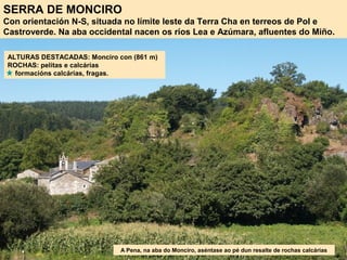SERRA DE MONCIRO
Con orientación N-S, situada no límite leste da Terra Cha en terreos de Pol e
Castroverde. Na aba occidental nacen os ríos Lea e Azúmara, afluentes do Miño.
ALTURAS DESTACADAS: Monciro con (861 m)
ROCHAS: pelitas e calcárias
formacións calcárias, fragas.
A Pena, na aba do Monciro, aséntase ao pé dun resalte de rochas calcárias
 