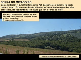SERRA DO MIRADOIRO
Con orientación N-S, fai fronteira entre Pol, Castroverde e Baleira. Na parte
oriental nace o Eo e o seu afluente o Martín, así como varios regos das súas
cabeceiras. Na occidental nacen regos que van á cunca do Miño.
ALTURAS DESTACADAS: Padrairo (1.034 m)
ROCHAS: xistos, calcárias, dolomías, pelitas,
areíscas e cuarcitas.
fragas, nacemento do Eo
Serra do Miradoiro desde a estrada do Cádavo a Meira
 