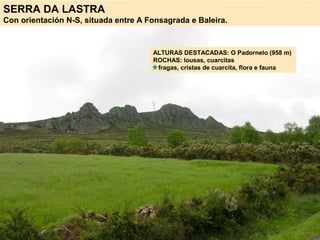 SERRA DA LASTRA
Con orientación N-S, situada entre A Fonsagrada e Baleira.
ALTURAS DESTACADAS: O Padornelo (958 m)
ROCHAS: lousas, cuarcitas
fragas, cristas de cuarcita, flora e fauna
 