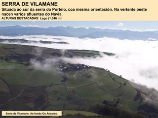 SERRA DE VILAMANE
Situada ao sur da serra do Portelo, coa mesma orientación. Na vertente oeste
nacen varios afluentes do Navia.
ALTURAS DESTACADAS: Lago (1.046 m).
Serra de Vilamane. Ao fondo Os Ancares.
 
