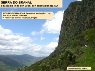 SERRA DO BRAÑAL
Situada no linde con León, con orientación NE-SO.
ALTURAS DESTACADAS: Penedo de Murias (1.027 m).
ROCHAS: lousas, cuarcitas
Penedo de Murias, fervenzas, fragas.
Penedo de Murias de Rao.
 
