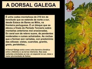 É unha cadea montañosa de 210 km de
lonxitude que se estende de norte a sur,
desde Estaca de Bares ao Miño, na
fronteira portuguesa. É un bloque que se
elevou a finais do Período Terciario sobre
montañas anteriores moi erosionadas.
En xeral son de relevo suave, de pendentes
moderadas e cumes achairados. As rochas
que a forman son variadas, con predominio
das silíceas: xistos, cuarcitas, granito,
gneis, peridotitas...
A Dorsal Galega actúa como unha barreira climática
entre o Atlántico e as terras interiores. Nas súas
vertentes orientadas ao mar, en especial no sur, dase a
maior pluviosidade de Galiza.
A DORSAL GALEGA
 